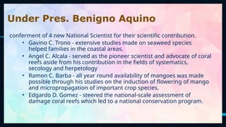 34
Under Pres. Benigno Aquino
conferment of 4 new National Scientist for their scientific contribution.
• Gavino C. Trono - extensive studies made on seaweed species
helped families in the coastal areas.
• Angel C. Alcala - served as the pioneer scientist and advocate of coral
reefs aside from his contribution in the fields of systematics,
secology and herpetology
• Ramon C. Barba - all year round availability of mangoes was made
possible through his studies on the induction of flowering of mango
and micropropagation of important crop species.
• Edgardo D. Gomez - steered the national-scale assessment of
damage coral reefs which led to a national conservation program.
 