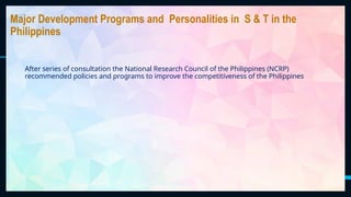 35
Major Development Programs and Personalities in S & T in the
Philippines
After series of consultation the National Research Council of the Philippines (NCRP)
recommended policies and programs to improve the competitiveness of the Philippines
 
