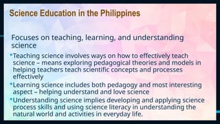 36
Teaching science involves ways on how to effectively teach
science – means exploring pedagogical theories and models in
helping teachers teach scientific concepts and processes
effectively
Learning science includes both pedagogy and most interesting
aspect – helping understand and love science
Understanding science implies developing and applying science
process skills and using science literacy in understanding the
natural world and activities in everyday life.
Science Education in the Philippines
Focuses on teaching, learning, and understanding
science
 