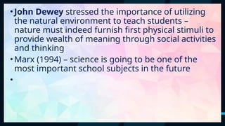 37
•John Dewey stressed the importance of utilizing
the natural environment to teach students –
nature must indeed furnish first physical stimuli to
provide wealth of meaning through social activities
and thinking
•Marx (1994) – science is going to be one of the
most important school subjects in the future
•
 