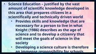 38
• Science Education – justified by the vast
amount of scientific knowledge developed in
this area that prepares citizens in a
scientifically and technically driven world
• Provides skills and knowledge that are
necessary for a person to live in what
Knight (1986) describes as the age of
science and to develop a citizenry that
will meet the goals of science in the
society
• Developing a science culture is therefore
an immense responsibility for schools
 