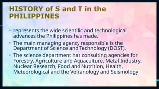 4
HISTORY of S and T in the
PHILIPPINES
• represents the wide scientific and technological
advances the Philippines has made.
• The main managing agency responsible is the
Department of Science and Technology (DOST).
• The science department has consulting agencies for
Forestry, Agriculture and Aquaculture, Metal Industry,
Nuclear Research, Food and Nutrition, Health,
Meteorological and the Volcanology and Seismology
 