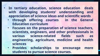 40
• In tertiary education, science education deals
with developing students’ understanding and
appreciation of science ideas and scientific words
• through offering courses in the General
Education curriculum
• Focuses on the preparation of science teachers,
scientists, engineers, and other professionals in
various science-related fields such as
engineering, agriculture, medicine and health
sciences
• Provides scholarships to encourage more
students to pursue science courses.
 