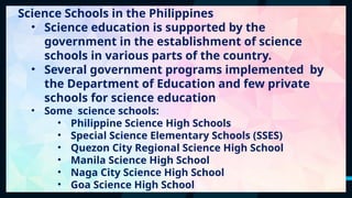 41
Science Schools in the Philippines
• Science education is supported by the
government in the establishment of science
schools in various parts of the country.
• Several government programs implemented by
the Department of Education and few private
schools for science education
• Some science schools:
• Philippine Science High Schools
• Special Science Elementary Schools (SSES)
• Quezon City Regional Science High School
• Manila Science High School
• Naga City Science High School
• Goa Science High School
 