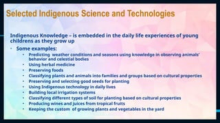 42
Selected Indigenous Science and Technologies
Indigenous Knowledge – is embedded in the daily life experiences of young
childrens as they grow up
• Some examples:
• Predicting weather conditions and seasons using knowledge in observing animals’
behavior and celestial bodies
• Using herbal medicine
• Preserving foods
• Classifying plants and animals into families and groups based on cultural properties
• Preserving and selecting good seeds for planting
• Using Indigenous technology in daily lives
• Building local irrigation systems
• Classifying different types of soil for planting based on cultural properties
• Producing wines and juices from tropical fruits
• Keeping the custom of growing plants and vegetables in the yard
 