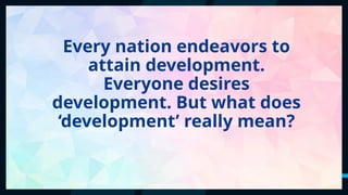 45
Every nation endeavors to
attain development.
Everyone desires
development. But what does
‘development’ really mean?
 