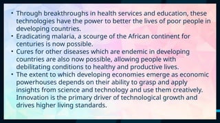 54
• Through breakthroughs in health services and education, these
technologies have the power to better the lives of poor people in
developing countries.
• Eradicating malaria, a scourge of the African continent for
centuries is now possible.
• Cures for other diseases which are endemic in developing
countries are also now possible, allowing people with
debilitating conditions to healthy and productive lives.
• The extent to which developing economies emerge as economic
powerhouses depends on their ability to grasp and apply
insights from science and technology and use them creatively.
Innovation is the primary driver of technological growth and
drives higher living standards.
 