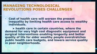 56
• Cost of health care will worsen the present
inequality by limiting health care access to wealthy
individuals.
➤ health care in certain countries, where the
demand for very high cost diagnostic equipment and
surgical interventions enabling longevity and better
quality of life for older wealthy people overstretches
public health care budgets, and lowers service quality
in poor neighborhoods.
MANAGING TECHNOLOGICAL
REVOLUTIONS POSES CHALLENGES
 