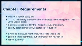59
Chapter Requirements
• Prepare a 3-page essay on:
• 1. The history of Science and Technology in the Philippines. ( Ref.
Olivia Caoili’s piece)
• 2. Current issues faced by the Philippines (i.e., brain drain,
• poverty, colonial mentality, disaster risk reduction)
• 3. Among the issues mentioned, what field should the
• government concentrate / put emphasis on in relation to
• nation-building?
 