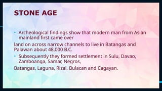 6
STONE AGE
• Archeological findings show that modern man from Asian
mainland first came over
land on across narrow channels to live in Batangas and
Palawan about 48,000 B.C.
• Subsequently they formed settlement in Sulu, Davao,
Zamboanga, Samar, Negros,
Batangas, Laguna, Rizal, Bulacan and Cagayan.
 