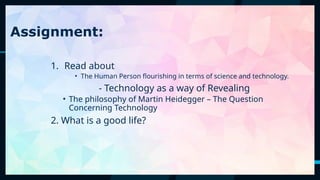 60
Assignment:
1. Read about
• The Human Person flourishing in terms of science and technology.
- Technology as a way of Revealing
• The philosophy of Martin Heidegger – The Question
Concerning Technology
2. What is a good life?
 