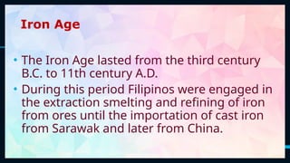 7
Iron Age
• The Iron Age lasted from the third century
B.C. to 11th century A.D.
• During this period Filipinos were engaged in
the extraction smelting and refining of iron
from ores until the importation of cast iron
from Sarawak and later from China.
 
