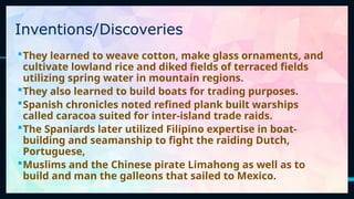 8
They learned to weave cotton, make glass ornaments, and
cultivate lowland rice and diked fields of terraced fields
utilizing spring water in mountain regions.
They also learned to build boats for trading purposes.
Spanish chronicles noted refined plank built warships
called caracoa suited for inter-island trade raids.
The Spaniards later utilized Filipino expertise in boat-
building and seamanship to fight the raiding Dutch,
Portuguese,
Muslims and the Chinese pirate Limahong as well as to
build and man the galleons that sailed to Mexico.
Inventions/Discoveries
 