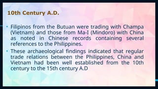 9
10th Century A.D.
• Filipinos from the Butuan were trading with Champa
(Vietnam) and those from Ma-I (Mindoro) with China
as noted in Chinese records containing several
references to the Philippines.
• These archaeological findings indicated that regular
trade relations between the Philippines, China and
Vietnam had been well established from the 10th
century to the 15th century A.D
 