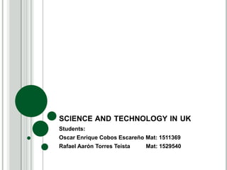 SCIENCE AND TECHNOLOGY IN UK
Students:
Oscar Enrique Cobos Escareño Mat: 1511369
Rafael Aarón Torres Teísta Mat: 1529540
 