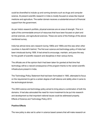 could be diversified to include up and coming domains such as drugs and computer
science. At present scientific research in India is mostly focused on areas like tropical
medicine and agriculture. The earlier domain receives a substantial amount of financial
support from the government.

As per India's research portfolio, physical sciences are an area of strength. This is in
spite of the commendable amount of resources that have been focused on plant and
animal sciences, and agricultural sciences. These are some of the findings of the above
mentioned survey.

India has almost done zero research during 1980s and 1990s and this was when other
countries in Asia left it behind. The first ever science and technology policy of India had
been introduced during 1958. It had aimed to encourage, maintain, and pave the way
for the growth of scientific research and disciplines in their various forms.

The officials are of the opinion that it had been taken for granted at that time that
technology will be a natural consequence of the program thanks to the varied scientific
infrastructure present in India.

The Technology Policy Statement that had been formulated in 1983, attempted to focus
on the requirement to get to a certain degree of self reliance and ability when it came to
the technological domain.

The 2003 science and technology policy aimed to bring about a combination of both the
domains. It had also advocated the need for more investment to be put into research
and development so that important national issues could be addressed properly.
Effects of Science and Technology Policy 2013

Positive Effects

The new policy is also set to usher in science based careers that will make research an

 