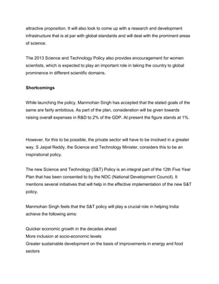 attractive proposition. It will also look to come up with a research and development
infrastructure that is at par with global standards and will deal with the prominent areas
of science.

The 2013 Science and Technology Policy also provides encouragement for women
scientists, which is expected to play an important role in taking the country to global
prominence in different scientific domains.

Shortcomings

While launching the policy, Manmohan Singh has accepted that the stated goals of the
same are fairly ambitious. As part of the plan, consideration will be given towards
raising overall expenses in R&D to 2% of the GDP. At present the figure stands at 1%.

However, for this to be possible, the private sector will have to be involved in a greater
way. S Jaipal Reddy, the Science and Technology Minister, considers this to be an
inspirational policy.

The new Science and Technology (S&T) Policy is an integral part of the 12th Five Year
Plan that has been consented to by the NDC (National Development Council). It
mentions several initiatives that will help in the effective implementation of the new S&T
policy.

Manmohan Singh feels that the S&T policy will play a crucial role in helping India
achieve the following aims:

Quicker economic growth in the decades ahead
More inclusion at socio-economic levels
Greater sustainable development on the basis of improvements in energy and food
sectors

 