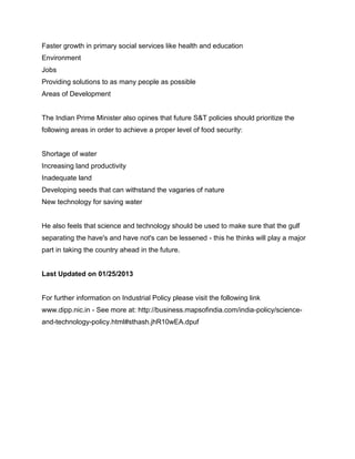 Faster growth in primary social services like health and education
Environment
Jobs
Providing solutions to as many people as possible
Areas of Development

The Indian Prime Minister also opines that future S&T policies should prioritize the
following areas in order to achieve a proper level of food security:

Shortage of water
Increasing land productivity
Inadequate land
Developing seeds that can withstand the vagaries of nature
New technology for saving water

He also feels that science and technology should be used to make sure that the gulf
separating the have's and have not's can be lessened - this he thinks will play a major
part in taking the country ahead in the future.

Last Updated on 01/25/2013

For further information on Industrial Policy please visit the following link
www.dipp.nic.in - See more at: http://business.mapsofindia.com/india-policy/scienceand-technology-policy.html#sthash.jhR10wEA.dpuf

 