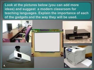 Look at the pictures below (you can add more
ideas) and suggest a modern classroom for
teaching languages. Explain the importance of each
of the gadgets and the way they will be used.
1.
2.
4.
3.
5.
 