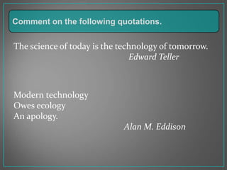 The science of today is the technology of tomorrow.
Edward Teller
Modern technology
Owes ecology
An apology.
Alan M. Eddison
Comment on the following quotations.
 