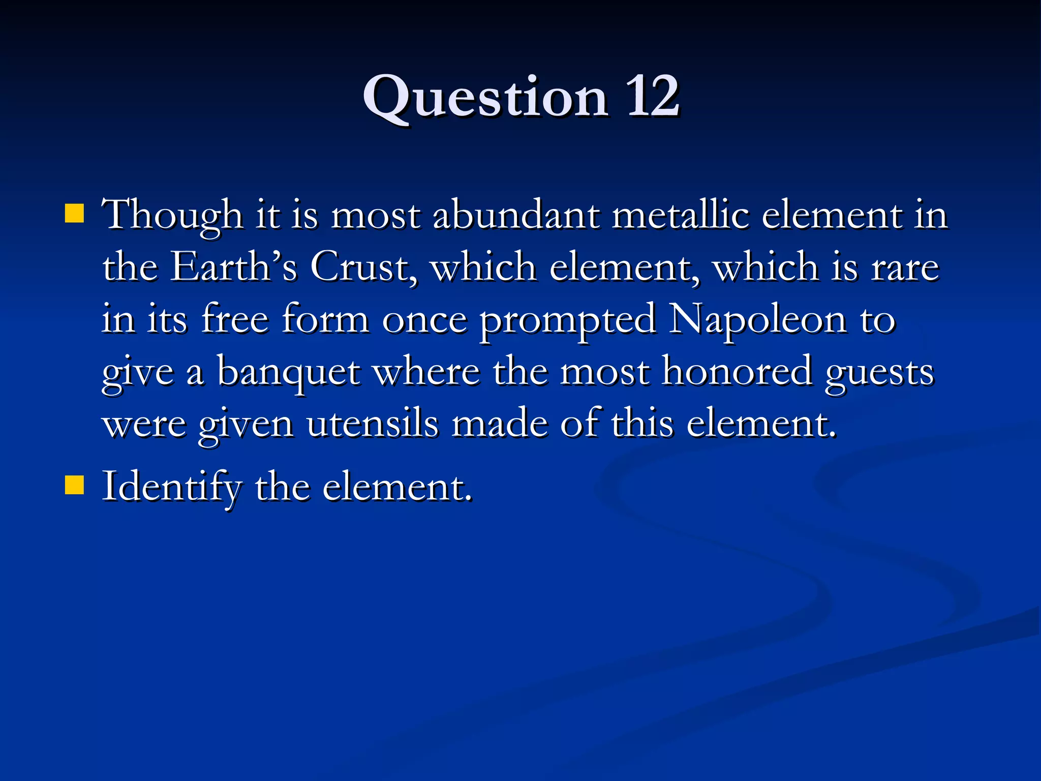 Question 12 Though it is most abundant metallic element in the Earth’s Crust, which element, which is rare in its free form once prompted Napoleon to give a banquet where the most honored guests were given utensils made of this element. Identify the element. 
