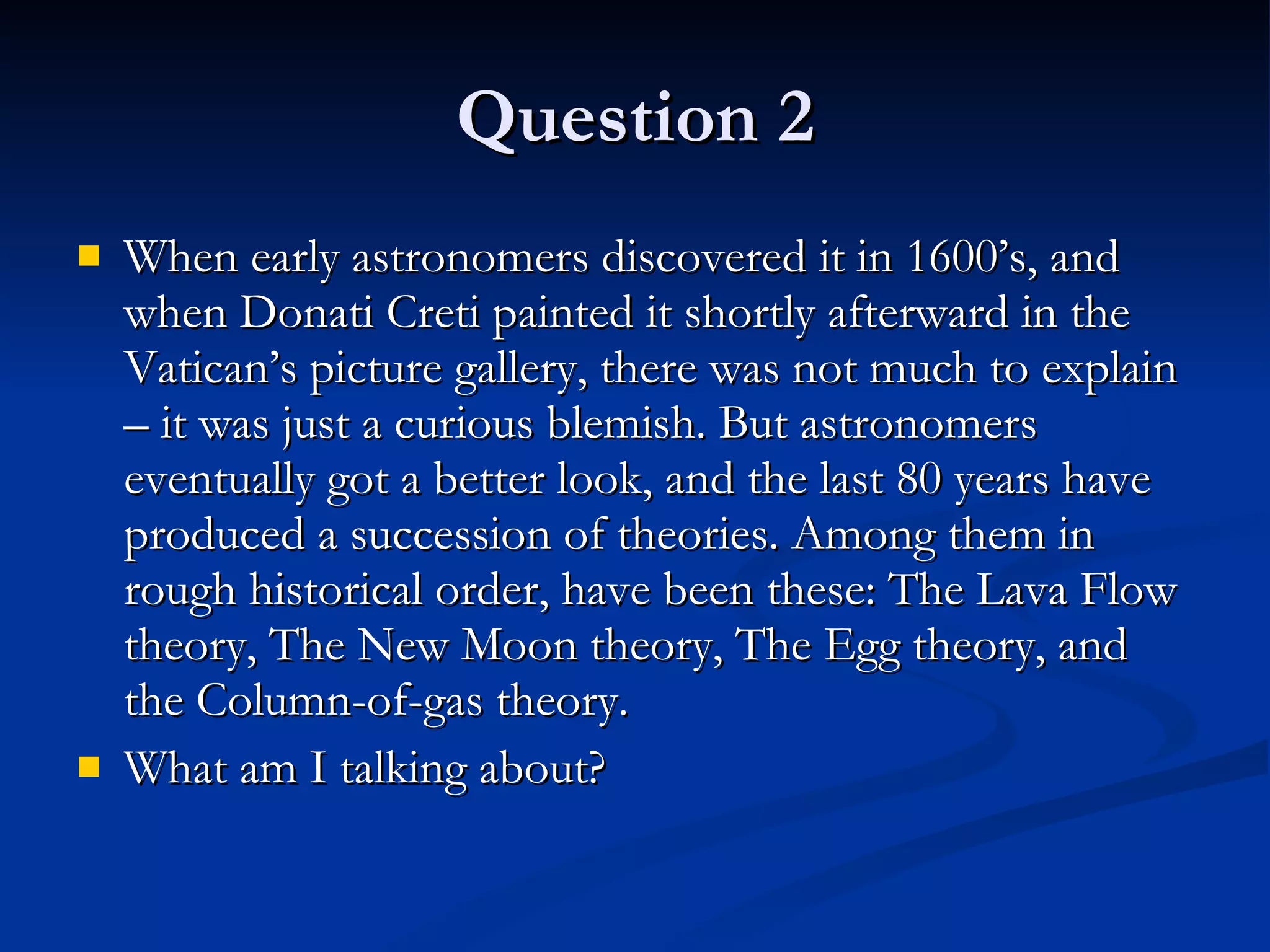 Question 2 When early astronomers discovered it in 1600’s, and when Donati Creti painted it shortly afterward in the Vatican’s picture gallery, there was not much to explain – it was just a curious blemish. But astronomers eventually got a better look, and the last 80 years have produced a succession of theories. Among them in rough historical order, have been these: The Lava Flow theory, The New Moon theory, The Egg theory, and the Column-of-gas theory.  What am I talking about? 