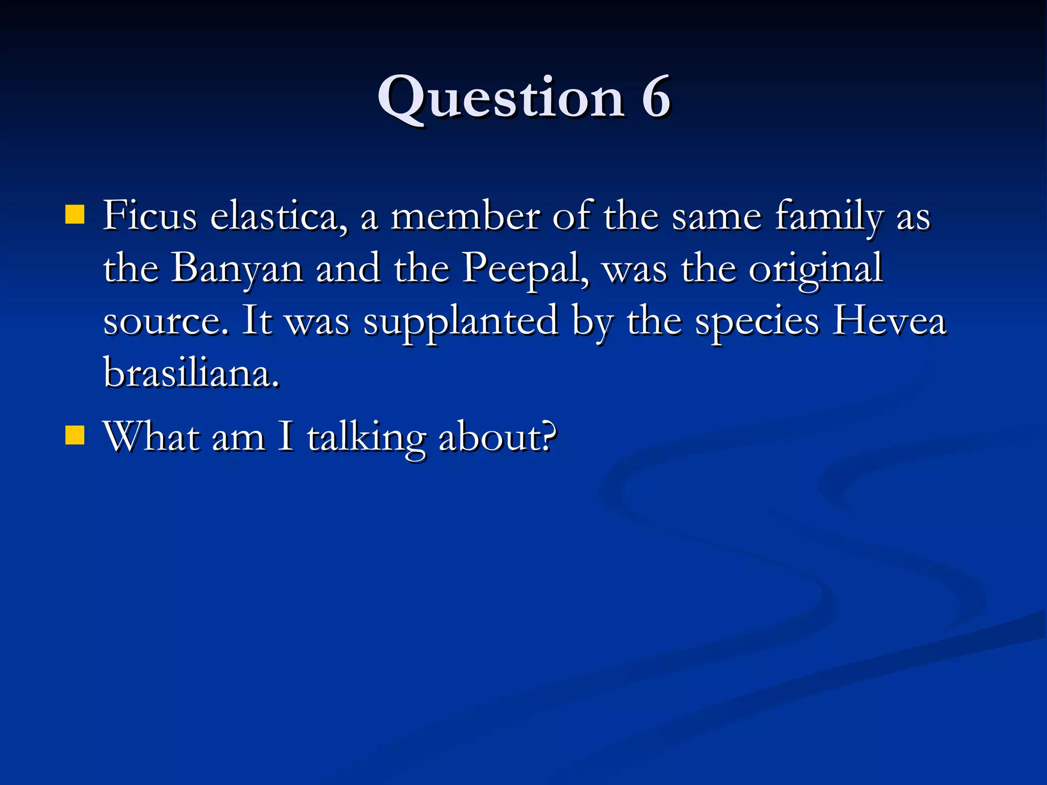 Question 6 Ficus elastica, a member of the same family as the Banyan and the Peepal, was the original source. It was supplanted by the species Hevea brasiliana.  What am I talking about? 
