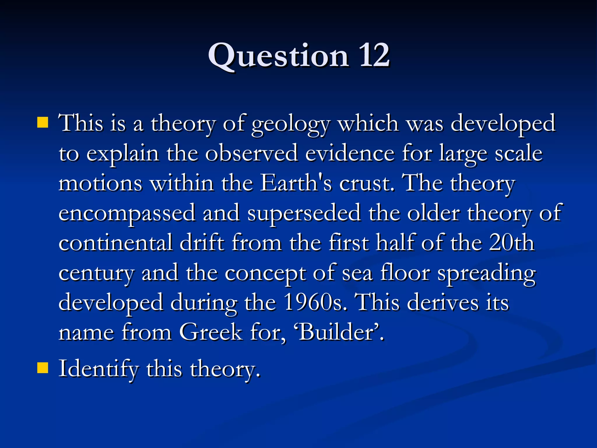 Question 12 This is a theory of geology which was developed to explain the observed evidence for large scale motions within the Earth's crust. The theory encompassed and superseded the older theory of continental drift from the first half of the 20th century and the concept of sea floor spreading developed during the 1960s. This derives its name from Greek for, ‘Builder’. Identify this theory. 