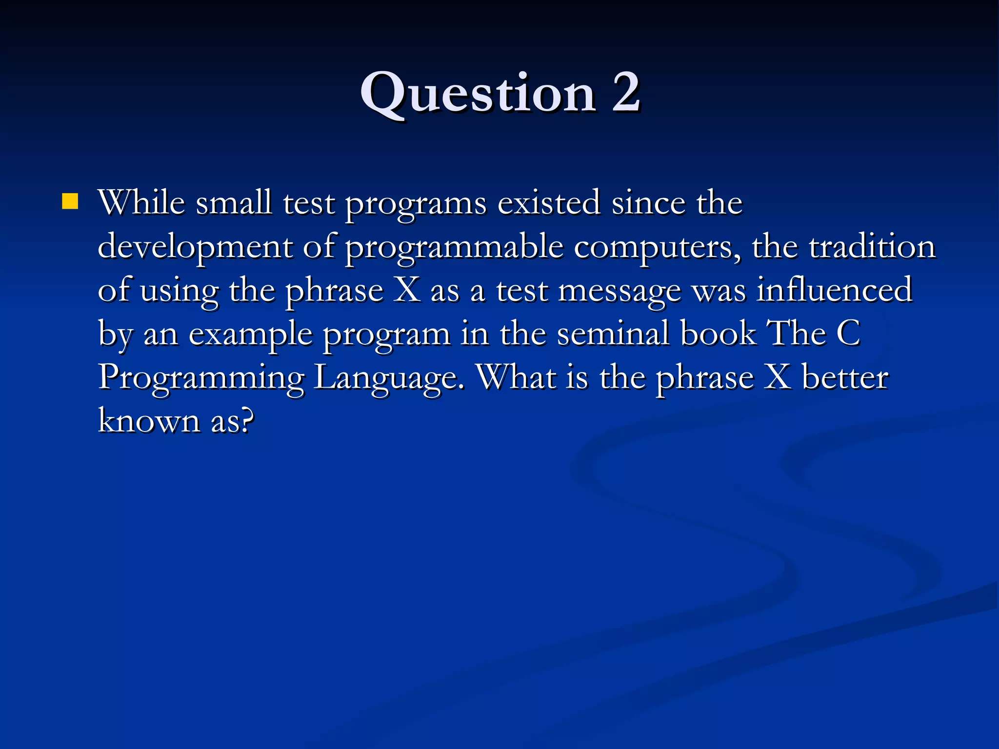 Question 2 While small test programs existed since the development of programmable computers, the tradition of using the phrase X as a test message was influenced by an example program in the seminal book The C Programming Language. What is the phrase X better known as? 