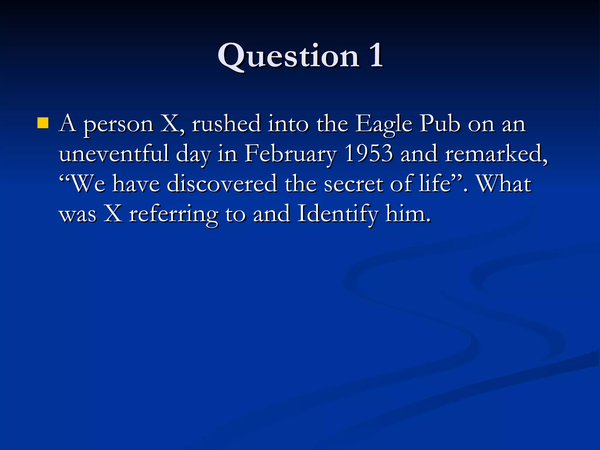 Question 1 A person X, rushed into the Eagle Pub on an uneventful day in February 1953 and remarked, “We have discovered the secret of life”. What was X referring to and Identify him. 