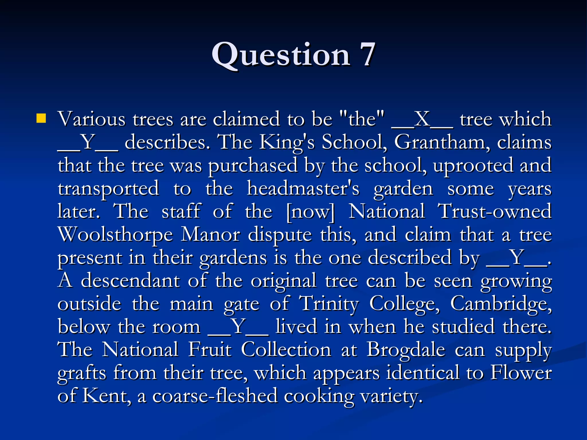 Question 7 Various trees are claimed to be &quot;the&quot; __X__ tree which __Y__ describes. The King's School, Grantham, claims that the tree was purchased by the school, uprooted and transported to the headmaster's garden some years later. The staff of the [now] National Trust-owned Woolsthorpe Manor dispute this, and claim that a tree present in their gardens is the one described by __Y__. A descendant of the original tree can be seen growing outside the main gate of Trinity College, Cambridge, below the room __Y__ lived in when he studied there. The National Fruit Collection at Brogdale can supply grafts from their tree, which appears identical to Flower of Kent, a coarse-fleshed cooking variety. 
