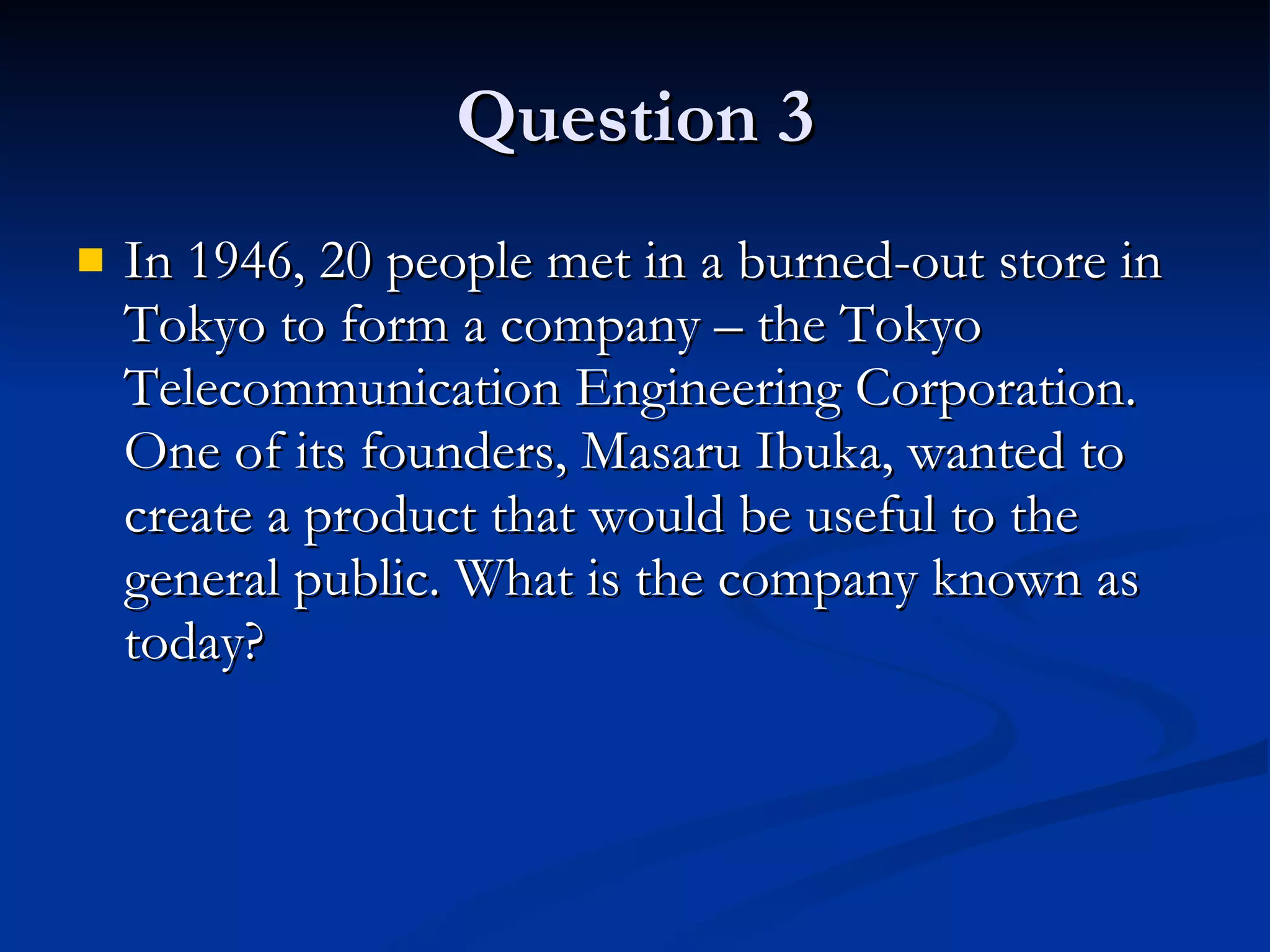 Question 3 In 1946, 20 people met in a burned-out store in Tokyo to form a company – the Tokyo Telecommunication Engineering Corporation. One of its founders, Masaru Ibuka, wanted to create a product that would be useful to the general public. What is the company known as today? 