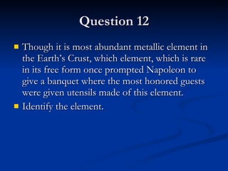 Question 12 Though it is most abundant metallic element in the Earth’s Crust, which element, which is rare in its free form once prompted Napoleon to give a banquet where the most honored guests were given utensils made of this element. Identify the element. 