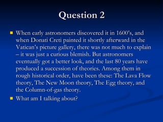 Question 2 When early astronomers discovered it in 1600’s, and when Donati Creti painted it shortly afterward in the Vatican’s picture gallery, there was not much to explain – it was just a curious blemish. But astronomers eventually got a better look, and the last 80 years have produced a succession of theories. Among them in rough historical order, have been these: The Lava Flow theory, The New Moon theory, The Egg theory, and the Column-of-gas theory.  What am I talking about? 