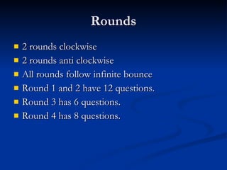 Rounds 2 rounds clockwise 2 rounds anti clockwise All rounds follow infinite bounce Round 1 and 2 have 12 questions. Round 3 has 6 questions. Round 4 has 8 questions. 