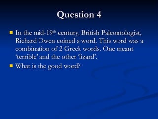 Question 4 In the mid-19 th  century, British Paleontologist, Richard Owen coined a word. This word was a combination of 2 Greek words. One meant ‘terrible’ and the other ‘lizard’. What is the good word?  