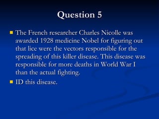 Question 5 The French researcher Charles Nicolle was awarded 1928 medicine Nobel for figuring out that lice were the vectors responsible for the spreading of this killer disease. This disease was responsible for more deaths in World War I than the actual fighting. ID this disease. 