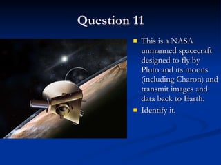 Question 11 This is a NASA unmanned spacecraft designed to fly by Pluto and its moons (including Charon) and transmit images and data back to Earth. Identify it.  