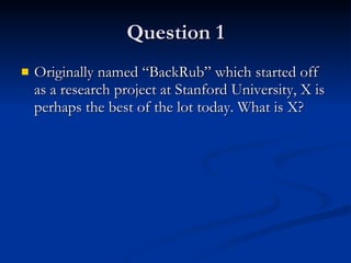 Question 1 Originally named “BackRub” which started off as a research project at Stanford University, X is perhaps the best of the lot today. What is X? 