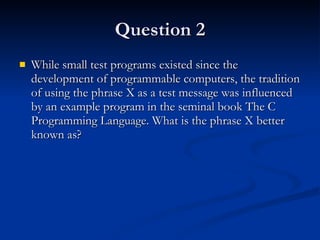 Question 2 While small test programs existed since the development of programmable computers, the tradition of using the phrase X as a test message was influenced by an example program in the seminal book The C Programming Language. What is the phrase X better known as? 