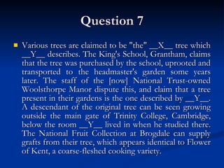 Question 7 Various trees are claimed to be "the" __X__ tree which __Y__ describes. The King's School, Grantham, claims that the tree was purchased by the school, uprooted and transported to the headmaster's garden some years later. The staff of the [now] National Trust-owned Woolsthorpe Manor dispute this, and claim that a tree present in their gardens is the one described by __Y__. A descendant of the original tree can be seen growing outside the main gate of Trinity College, Cambridge, below the room __Y__ lived in when he studied there. The National Fruit Collection at Brogdale can supply grafts from their tree, which appears identical to Flower of Kent, a coarse-fleshed cooking variety. 