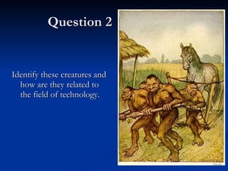 Question 2 Identify these creatures and how are they related to the field of technology. 