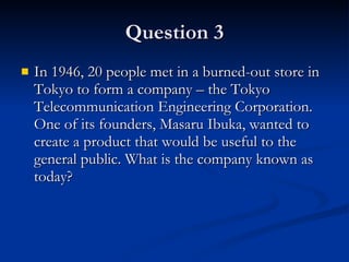 Question 3 In 1946, 20 people met in a burned-out store in Tokyo to form a company – the Tokyo Telecommunication Engineering Corporation. One of its founders, Masaru Ibuka, wanted to create a product that would be useful to the general public. What is the company known as today? 