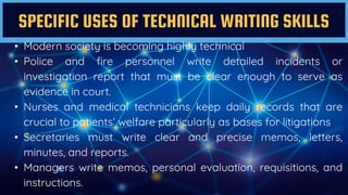 SPECIFIC USES OF TECHNICAL WRITING SKILLS
• Modern society is becoming highly technical
• Police and fire personnel write detailed incidents or
investigation report that must be clear enough to serve as
evidence in court.
• Nurses and medical technicians keep daily records that are
crucial to patients’ welfare particularly as bases for litigations
• Secretaries must write clear and precise memos, letters,
minutes, and reports.
• Managers write memos, personal evaluation, requisitions, and
instructions.
 