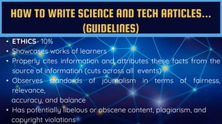 HOW TO WRITE SCIENCE AND TECH ARTICLES...
(GUIDELINES)
• ETHICS- 10%
• Showcases works of learners
• Properly cites information and attributes these facts from the
source of information (cuts across all events)
• Observes standards of journalism in terms of fairness,
relevance,
accuracy, and balance
• Has potentially libelous or obscene content, plagiarism, and
copyright violations
 