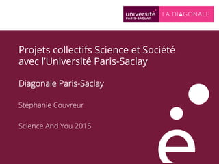 Projets collectifs Science et Société
avec l’Université Paris-Saclay
Diagonale Paris-Saclay
Stéphanie Couvreur
Science And You 2015
 