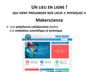 UN LIEU EN LIGNE !
QUI VIENT PROLONGER NOS LIEUX « PHYSIQUES »
Makerscience
→ Une plateforme collaborative dédiée
à la médiation scientifique et technique
 
