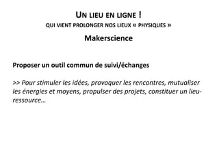 UN LIEU EN LIGNE !
QUI VIENT PROLONGER NOS LIEUX « PHYSIQUES »
Makerscience
Proposer un outil commun de suivi/échanges
>> Pour stimuler les idées, provoquer les rencontres, mutualiser
les énergies et moyens, propulser des projets, constituer un lieu-
ressource…
 