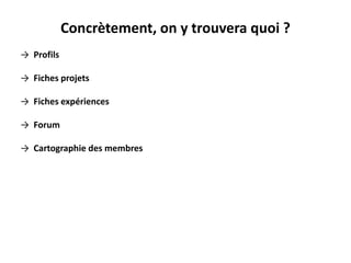 Concrètement, on y trouvera quoi ?
→ Profils
→ Fiches projets
→ Fiches expériences
→ Forum
→ Cartographie des membres
 