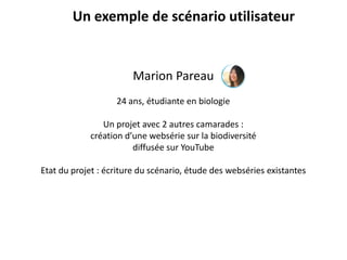 Un exemple de scénario utilisateur
Marion Pareau
24 ans, étudiante en biologie
Un projet avec 2 autres camarades :
création d’une websérie sur la biodiversité
diffusée sur YouTube
Etat du projet : écriture du scénario, étude des webséries existantes
 